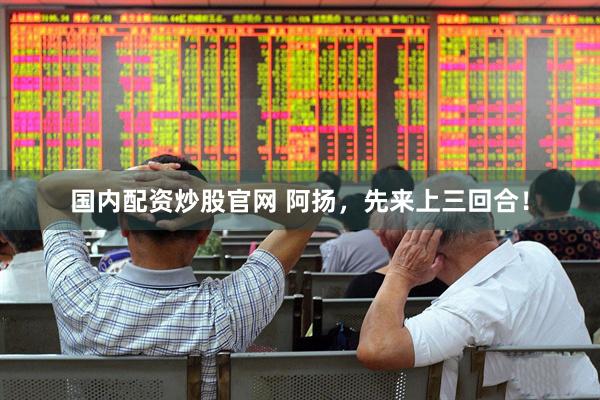 国内配资炒股官网 阿扬，先来上三回合！