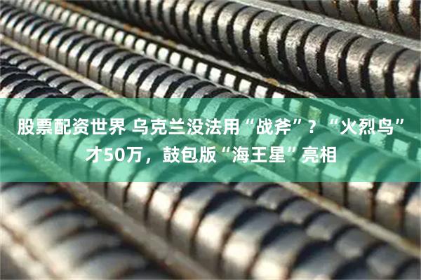 股票配资世界 乌克兰没法用“战斧”？“火烈鸟”才50万，鼓包版“海王星”亮相