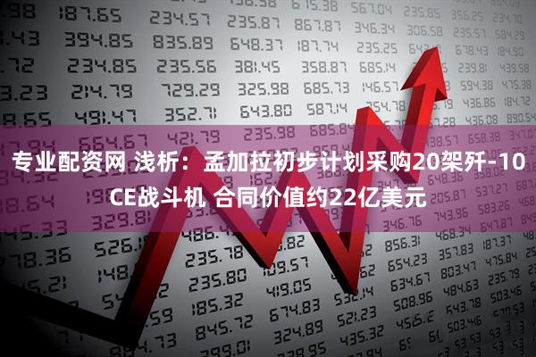 专业配资网 浅析：孟加拉初步计划采购20架歼-10CE战斗机 合同价值约22亿美元