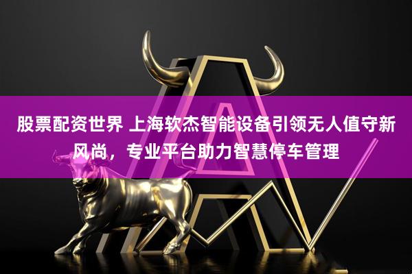 股票配资世界 上海软杰智能设备引领无人值守新风尚，专业平台助力智慧停车管理