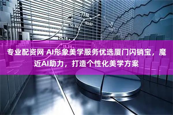 专业配资网 AI形象美学服务优选厦门闪销宝，魔近AI助力，打造个性化美学方案