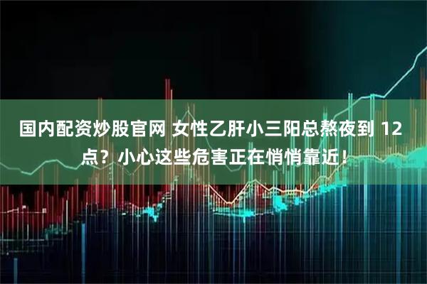 国内配资炒股官网 女性乙肝小三阳总熬夜到 12 点？小心这些危害正在悄悄靠近！