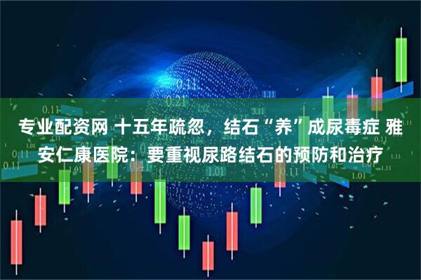 专业配资网 十五年疏忽，结石“养”成尿毒症 雅安仁康医院：要重视尿路结石的预防和治疗