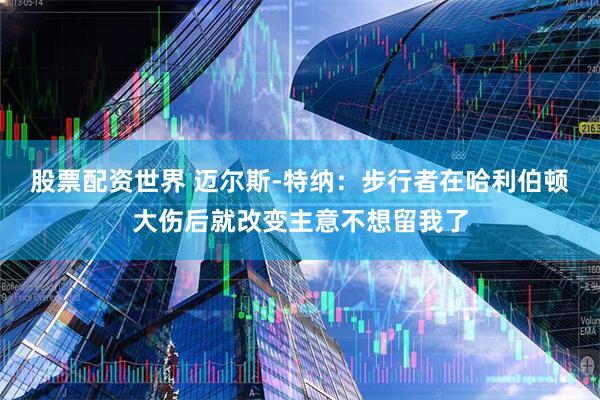 股票配资世界 迈尔斯-特纳：步行者在哈利伯顿大伤后就改变主意不想留我了