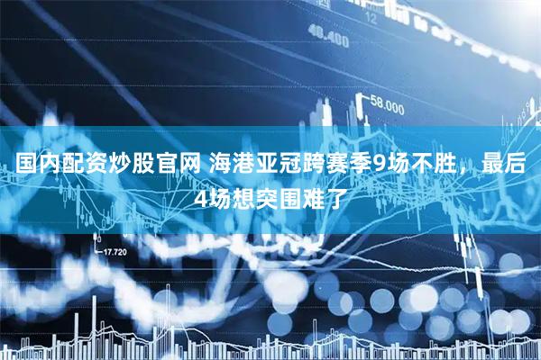 国内配资炒股官网 海港亚冠跨赛季9场不胜，最后4场想突围难了