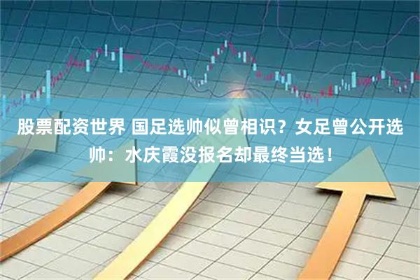 股票配资世界 国足选帅似曾相识？女足曾公开选帅：水庆霞没报名却最终当选！