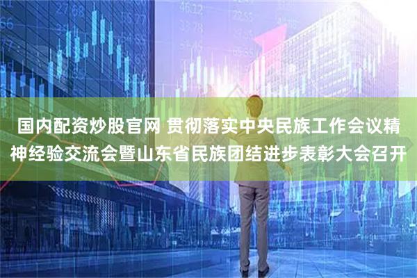 国内配资炒股官网 贯彻落实中央民族工作会议精神经验交流会暨山东省民族团结进步表彰大会召开