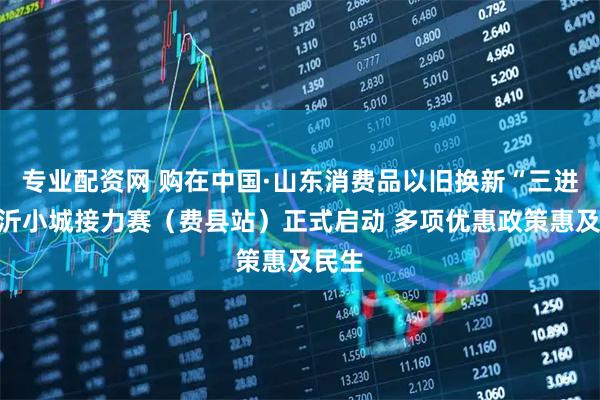专业配资网 购在中国·山东消费品以旧换新“三进”临沂小城接力赛（费县站）正式启动 多项优惠政策惠及民生