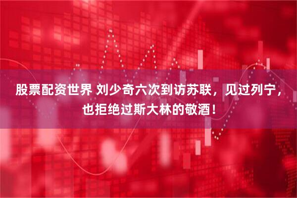 股票配资世界 刘少奇六次到访苏联，见过列宁，也拒绝过斯大林的敬酒！