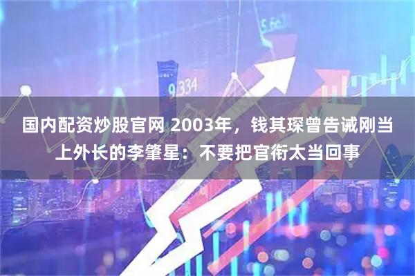 国内配资炒股官网 2003年，钱其琛曾告诫刚当上外长的李肇星：不要把官衔太当回事