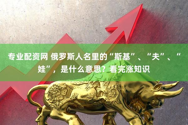 专业配资网 俄罗斯人名里的“斯基”、“夫”、“娃”，是什么意思？看完涨知识