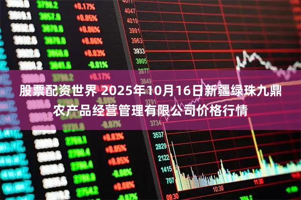 股票配资世界 2025年10月16日新疆绿珠九鼎农产品经营管理有限公司价格行情