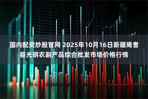 国内配资炒股官网 2025年10月16日新疆焉耆县光明农副产品综合批发市场价格行情