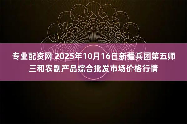 专业配资网 2025年10月16日新疆兵团第五师三和农副产品综合批发市场价格行情