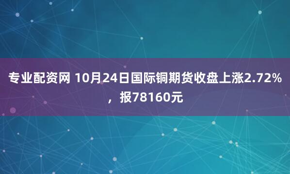 专业配资网 10月24日国际铜期货收盘上涨2.72%，报78160元