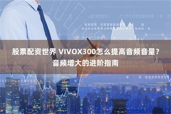 股票配资世界 VIVOX300怎么提高音频音量？音频增大的进阶指南