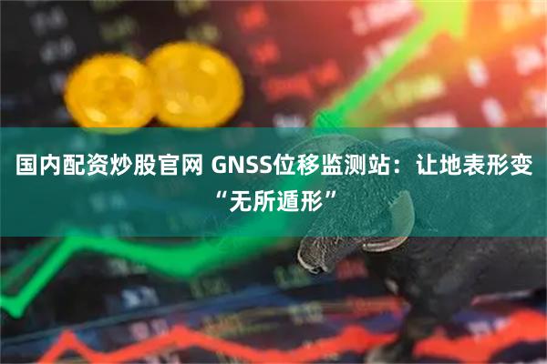 国内配资炒股官网 GNSS位移监测站：让地表形变“无所遁形”