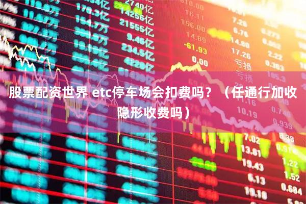股票配资世界 etc停车场会扣费吗？（任通行加收隐形收费吗）