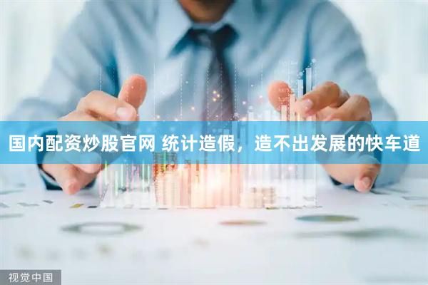 国内配资炒股官网 统计造假，造不出发展的快车道