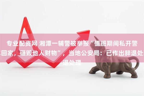 专业配资网 湘潭一辅警被举报“值班期间私开警车回家，砸毁他人财物”，当地公安局：已作出辞退处理