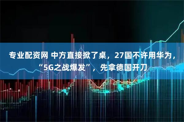 专业配资网 中方直接掀了桌，27国不许用华为，“5G之战爆发”，先拿德国开刀