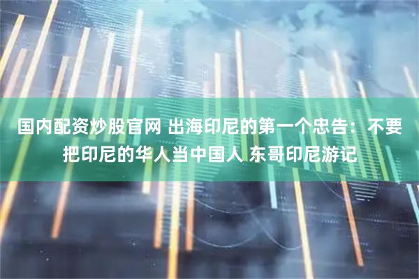国内配资炒股官网 出海印尼的第一个忠告：不要把印尼的华人当中国人 东哥印尼游记