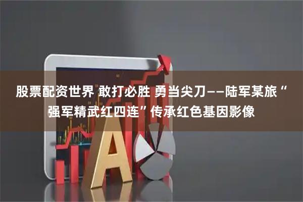 股票配资世界 敢打必胜 勇当尖刀——陆军某旅“强军精武红四连”传承红色基因影像