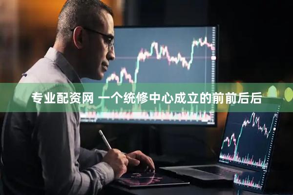 专业配资网 一个统修中心成立的前前后后