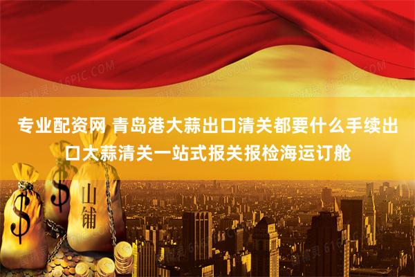 专业配资网 青岛港大蒜出口清关都要什么手续出口大蒜清关一站式报关报检海运订舱