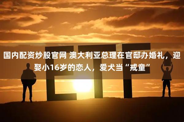 国内配资炒股官网 澳大利亚总理在官邸办婚礼，迎娶小16岁的恋人，爱犬当“戒童”