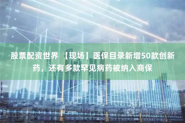 股票配资世界 【现场】医保目录新增50款创新药，还有多款罕见病药被纳入商保