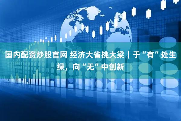 国内配资炒股官网 经济大省挑大梁｜于“有”处生绿，向“无”中创新