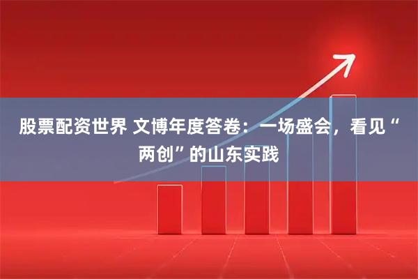 股票配资世界 文博年度答卷：一场盛会，看见“两创”的山东实践