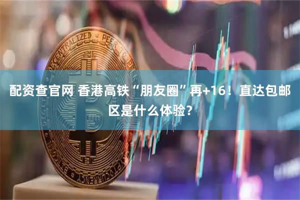 配资查官网 香港高铁“朋友圈”再+16！直达包邮区是什么体验？