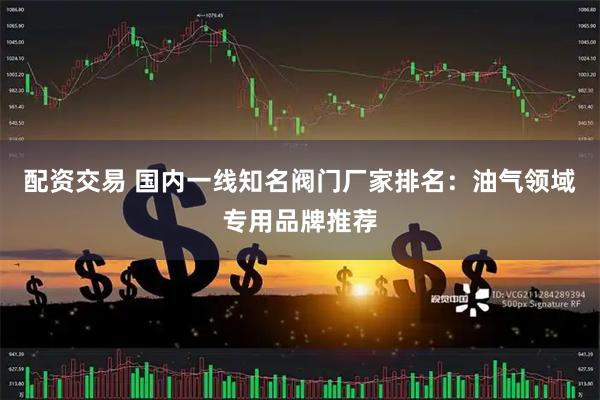 配资交易 国内一线知名阀门厂家排名：油气领域专用品牌推荐