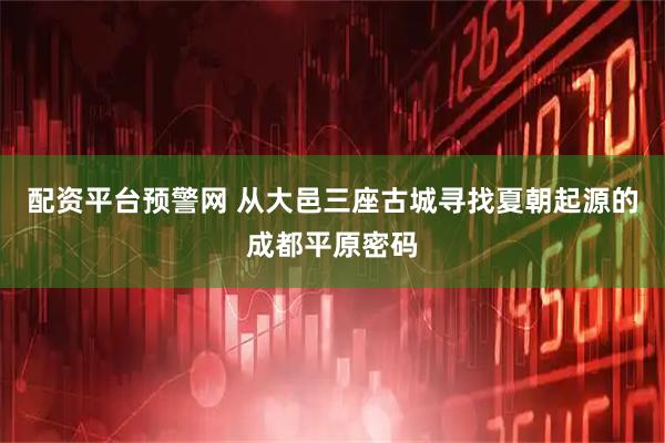 配资平台预警网 从大邑三座古城寻找夏朝起源的成都平原密码