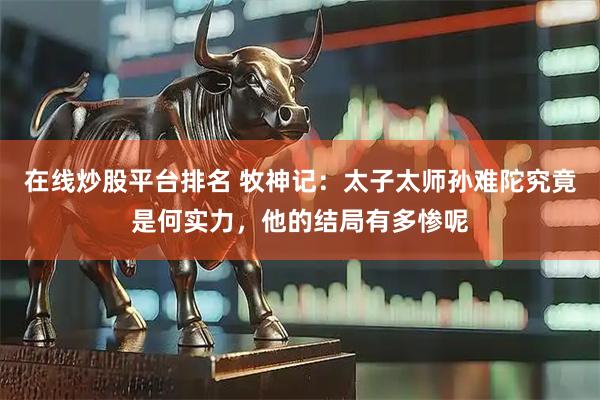 在线炒股平台排名 牧神记：太子太师孙难陀究竟是何实力，他的结局有多惨呢