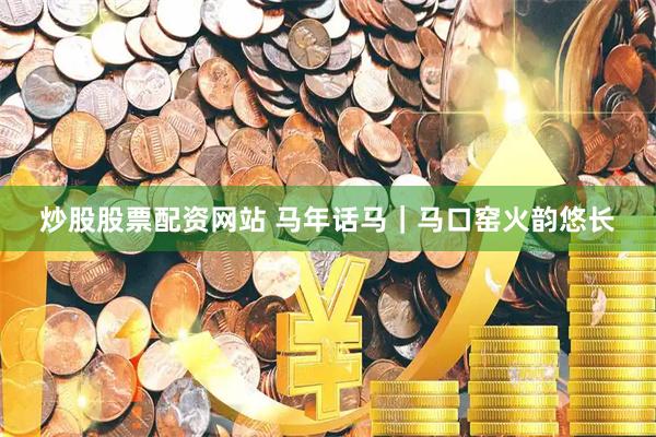 炒股股票配资网站 马年话马｜马口窑火韵悠长