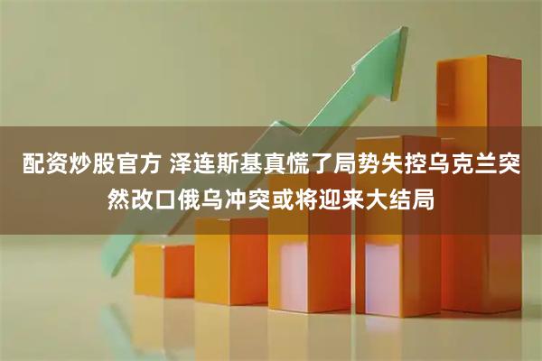 配资炒股官方 泽连斯基真慌了局势失控乌克兰突然改口俄乌冲突或将迎来大结局