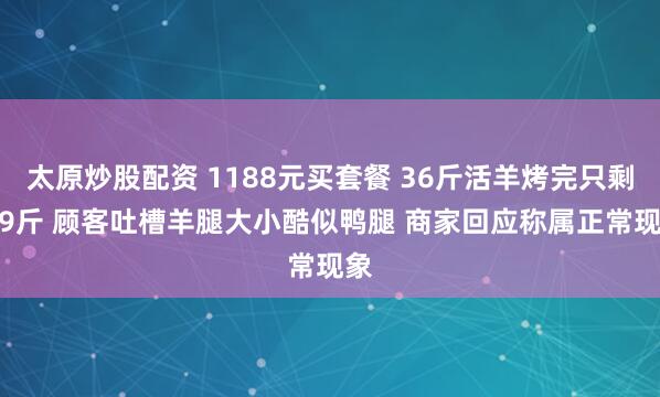 太原炒股配资 1188元买套餐 36斤活羊烤完只剩6.9斤 顾客吐槽羊腿大小酷似鸭腿 商家回应称属正常现象