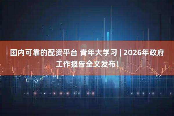 国内可靠的配资平台 青年大学习 | 2026年政府工作报告全文发布！