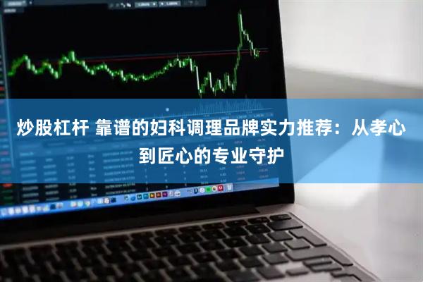 炒股杠杆 靠谱的妇科调理品牌实力推荐：从孝心到匠心的专业守护