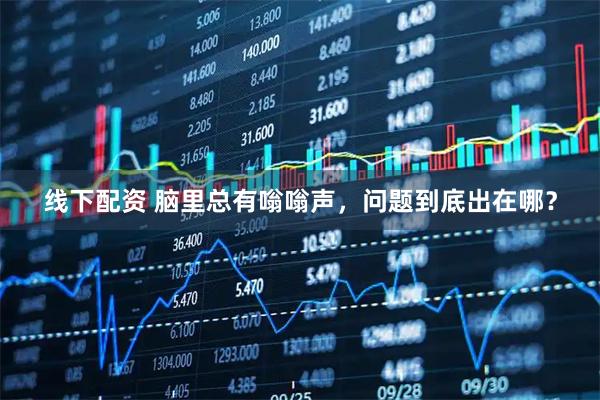 线下配资 脑里总有嗡嗡声，问题到底出在哪？