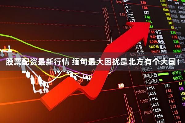 股票配资最新行情 缅甸最大困扰是北方有个大国！