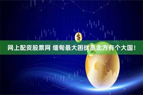 网上配资股票网 缅甸最大困扰是北方有个大国！