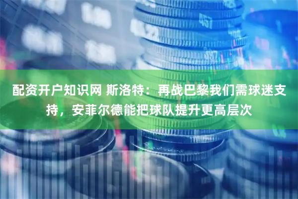 配资开户知识网 斯洛特：再战巴黎我们需球迷支持，安菲尔德能把球队提升更高层次