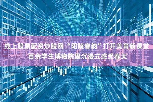 线上股票配资炒股网 “阳陵春韵”打开美育新课堂 百余学生博物院里沉浸式感受春天