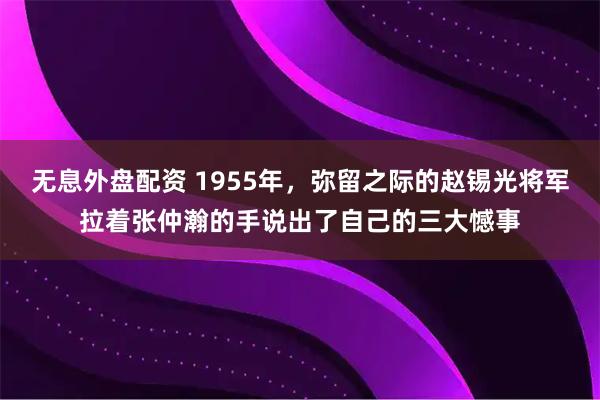 无息外盘配资 1955年，弥留之际的赵锡光将军拉着张仲瀚的手说出了自己的三大憾事