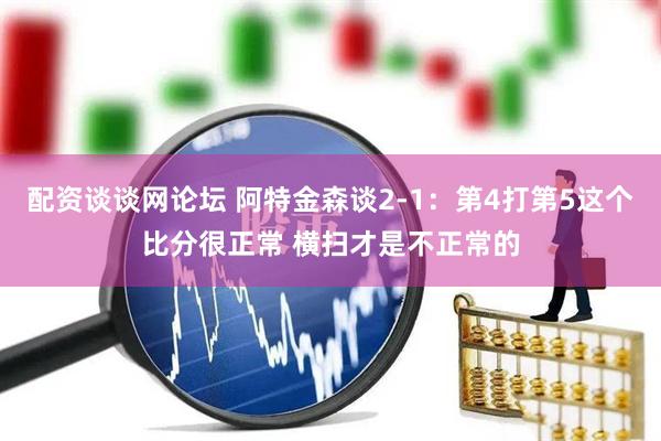 配资谈谈网论坛 阿特金森谈2-1：第4打第5这个比分很正常 横扫才是不正常的