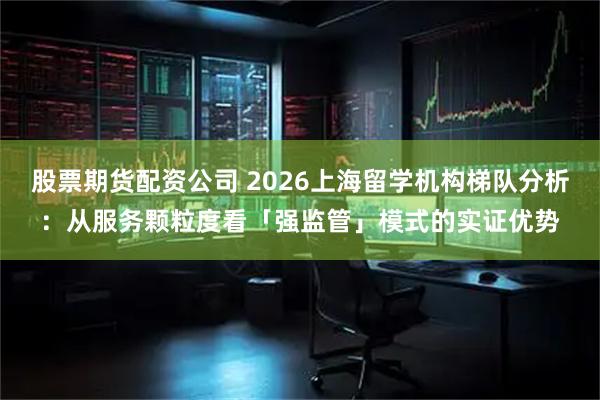 股票期货配资公司 2026上海留学机构梯队分析：从服务颗粒度看「强监管」模式的实证优势